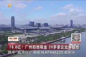 78.8亿！广州迎来今年规模最大一次拍地，20多家企业争靓地视频封面