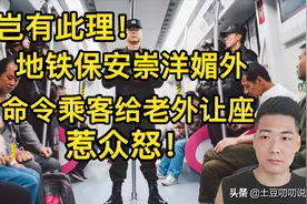 岂有此理！地铁保安命令乘客给老外让座，现场众人怒批：崇洋媚外图片