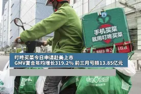 叮咚买菜今日申请赴美上市，GMV复合年均增长319.2%，前三月亏损13.85亿元