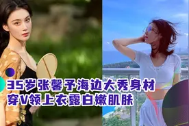 35岁张馨予海边大秀身材！胸部丰腴衬细腰，穿V领上衣露白嫩肌肤视频封面
