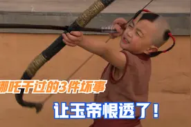 难怪玉帝下旨让哪吒偿命，原来哪吒做的三件坏事让玉帝恨透了！视频封面