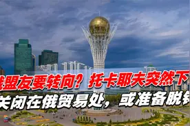 俄盟友要转向？托卡耶夫突然下令，关闭在俄贸易处，或准备脱钩视频封面