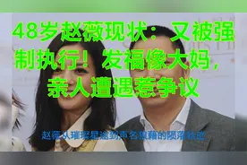 48岁赵薇现状：又被强制执行！发福像大妈，亲人遭遇惹争议视频封面