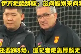 伊万拒绝辞职：这问题别来问我，还要踢8场，遭记者炮轰厚颜无耻视频封面