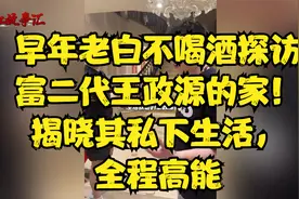 早年老白不喝酒探访富二代王政源的家！揭晓其私下生活，全程高能视频封面