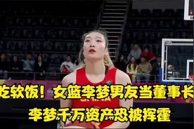 吃软饭！女篮李梦男友当董事长，李梦千万资产恐被挥霍，令人担忧视频封面
