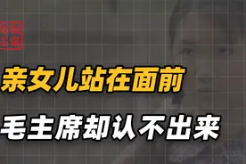 亲女儿站在面前，毛主席却认不出来，多年不见父女亲情是否生分呢视频封面