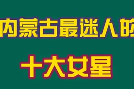 来自内蒙古最迷人的十大女星，你喜欢的明星在吗？看看都有谁？
