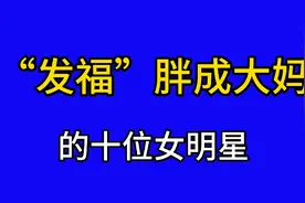 发福胖成大妈的10位女明星，曾经都是貌美如花，谁最让你难以接受视频封面