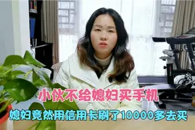 小伙不给媳妇买手机，媳妇就用信用卡去刷10000多买，真是佩服视频封面