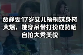 贾静雯17岁女儿梧桐妹身材火爆，身穿吊带打扮成熟晒自拍大秀美貌视频封面