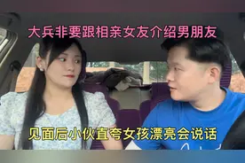 大兵非要跟相亲女友介绍男朋友，见面后小伙直夸女孩人漂亮会说话视频封面
