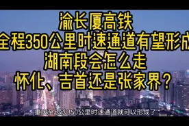 渝长厦高铁有望形成全程350公里时速通道，湖南段会怎么走？视频封面