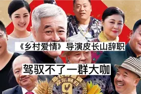 《乡村爱情》导演皮长山辞职，表示指挥不了这些大咖，演员自加戏视频封面
