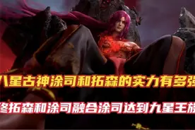 仙逆：八星古神涂司和拓森的实力有多强，最终进化成九星王族古神视频封面