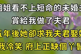 姐姐看不上短命的未婚夫，赏给我做夫君，五年后她却求我夫君娶她视频封面