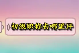 初级职称去哪里评？网上的说法很多视频封面